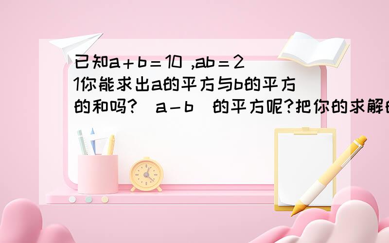 已知a＋b＝10 ,ab＝21你能求出a的平方与b的平方的和吗?（a－b）的平方呢?把你的求解的过程写下来