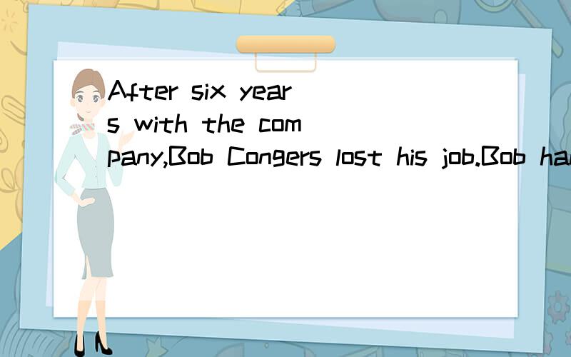 After six years with the company,Bob Congers lost his job.Bob hadn’t done anything wrong.On the contrary,he was a good worker,but his company was cutting its workforce.Workforce cutbacks were a common occurrence in the early 1990s.In response,caree