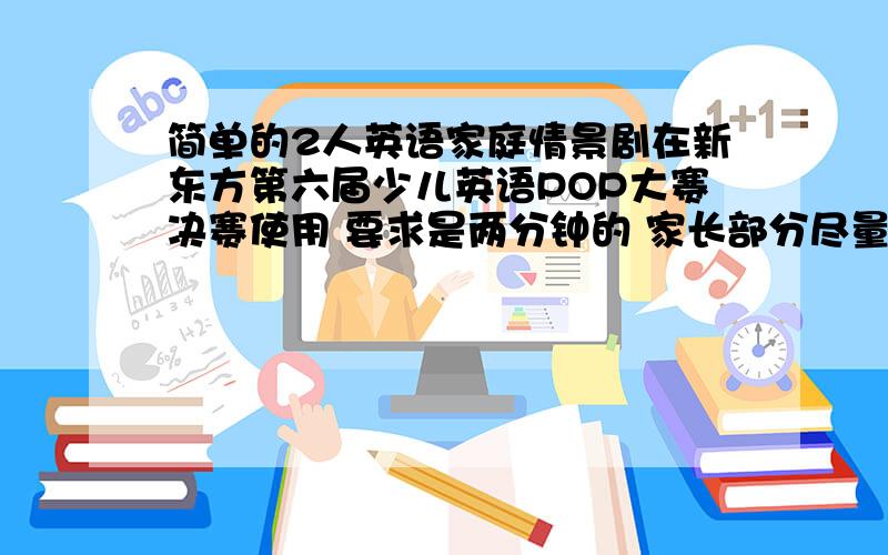 简单的2人英语家庭情景剧在新东方第六届少儿英语POP大赛决赛使用 要求是两分钟的 家长部分尽量简单一些 适合爸爸和孩子表演的