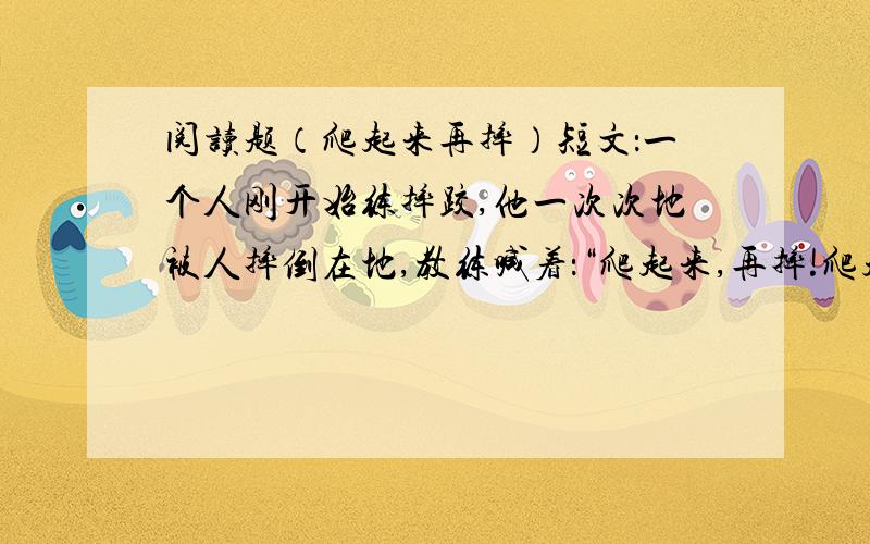 阅读题（爬起来再摔）短文：一个人刚开始练摔跤,他一次次地被人摔倒在地,教练喊着：“爬起来,再摔!爬起来,再摔!”直到这个人不再轻易地被人摔倒,教练才露出了笑容：你学会摔交了找比