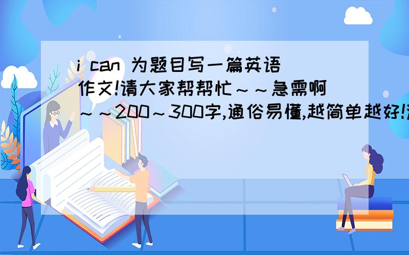 i can 为题目写一篇英语作文!请大家帮帮忙～～急需啊～～200～300字,通俗易懂,越简单越好!满意者再加50分～～十万火急啊～～