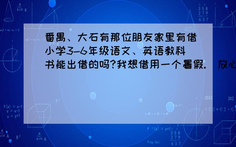 番禺、大石有那位朋友家里有借小学3-6年级语文、英语教科书能出借的吗?我想借用一个暑假.（放心,我会好好保护借来的书的）我住在大石镇汇江村.