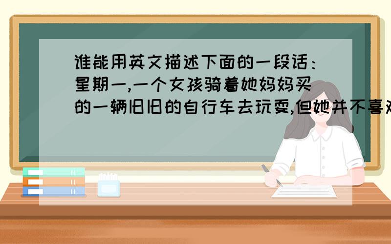 谁能用英文描述下面的一段话：星期一,一个女孩骑着她妈妈买的一辆旧旧的自行车去玩耍,但她并不喜欢它.到了公园,看着其他人在河里游泳,那是多么的快乐.突然,一个莫名其妙的男人盯上了