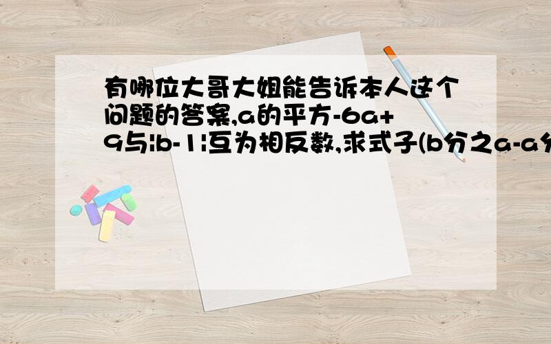 有哪位大哥大姐能告诉本人这个问题的答案,a的平方-6a+9与|b-1|互为相反数,求式子(b分之a-a分之b)除以(a+b)的值,