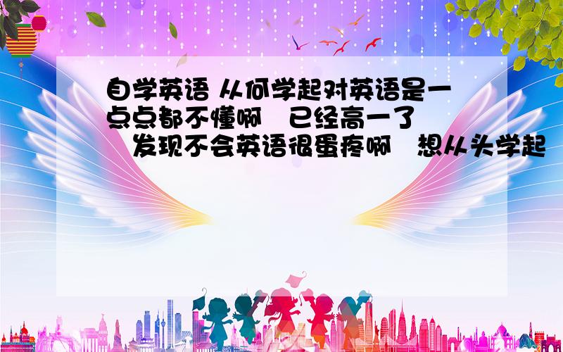 自学英语 从何学起对英语是一点点都不懂啊   已经高一了   发现不会英语很蛋疼啊   想从头学起   不知从哪入手