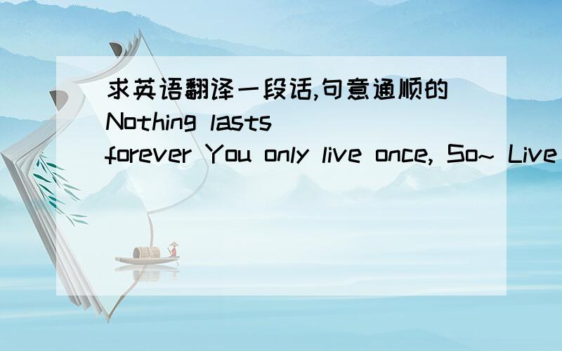 求英语翻译一段话,句意通顺的Nothing lasts forever You only live once, So~ Live your life Not any other's lives Take chances and never regret  Never be late to do what you wanna do Right now! Because at one point of someday Everything you