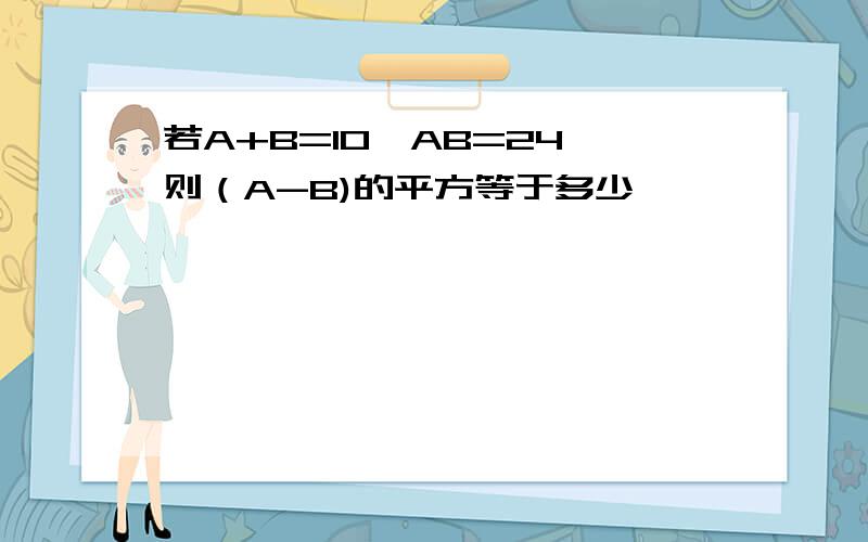 若A+B=10,AB=24,则（A-B)的平方等于多少