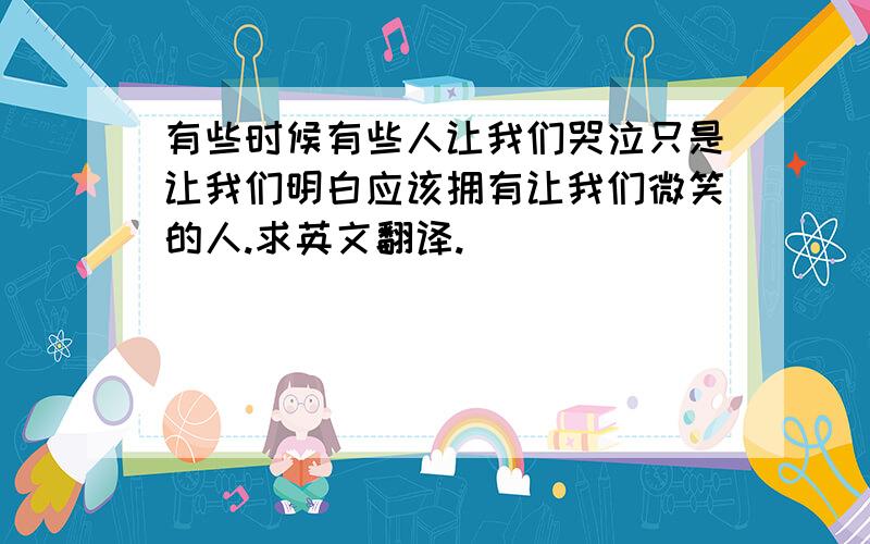 有些时候有些人让我们哭泣只是让我们明白应该拥有让我们微笑的人.求英文翻译.