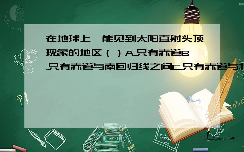 在地球上,能见到太阳直射头顶现象的地区（）A.只有赤道B.只有赤道与南回归线之间C.只有赤道与北回归线之间D.只有在南.北回归线之间