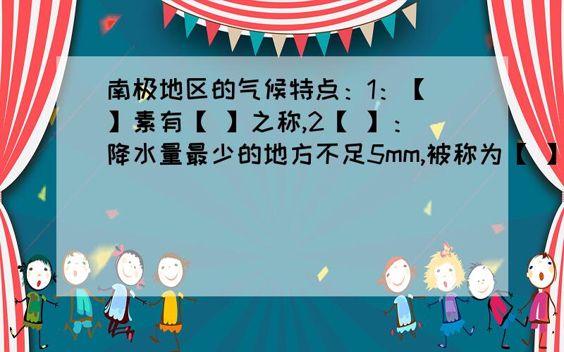 南极地区的气候特点：1：【 】素有【 】之称,2【 】：降水量最少的地方不足5mm,被称为【 】3.【 】：最大风速可达100mms被称为地球上的【 】北极的代表性动物是【 】南极的代表性动物是【