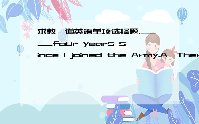 求教一道英语单项选择题.____four years since I joined the Army.A、There wasB、There isC、It wasD、It it为什么不是C呢?joined the Army应该是过去才对.但是.难以理解,求教.D选项是it is，打错了。