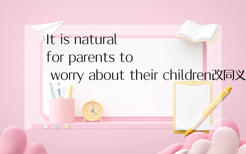 It is natural for parents to worry about their children改同义句_____ _____ _____ _____ parents should worry about their children.