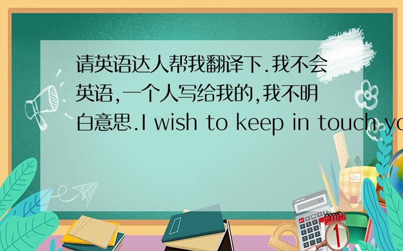 请英语达人帮我翻译下.我不会英语,一个人写给我的,我不明白意思.I wish to keep in touch you.Do you think so?机器翻译就不要了吧.