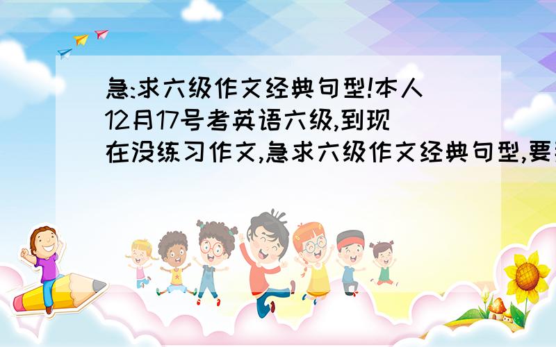 急:求六级作文经典句型!本人12月17号考英语六级,到现在没练习作文,急求六级作文经典句型,要那种容易背,能得高分的,急需作文好的开头和结尾!我想要那种基本上能套在所有作文中的开头和