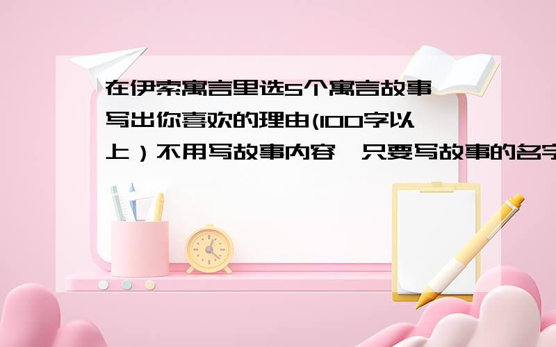 在伊索寓言里选5个寓言故事,写出你喜欢的理由(100字以上）不用写故事内容,只要写故事的名字和理由.