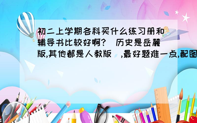 初二上学期各科买什么练习册和辅导书比较好啊?（历史是岳麓版,其他都是人教版）,最好题难一点,配图多一点