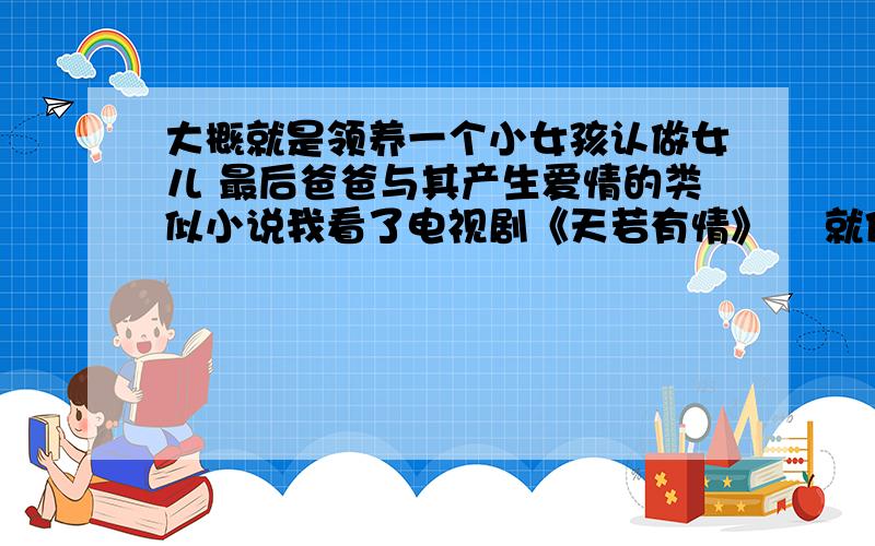 大概就是领养一个小女孩认做女儿 最后爸爸与其产生爱情的类似小说我看了电视剧《天若有情》    就像看这种类型的小说