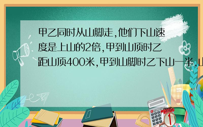 甲乙同时从山脚走,他们下山速度是上山的2倍,甲到山顶时乙距山顶400米,甲到山脚时乙下山一半,山脚到山顶距离