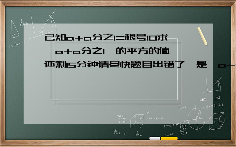 已知a+a分之1=根号10求【a+a分之1】的平方的值 还剩15分钟请尽快题目出错了,是【a-a分之1】的平方的值