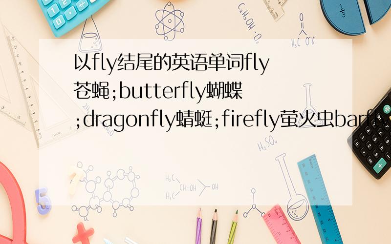 以fly结尾的英语单词fly苍蝇;butterfly蝴蝶;dragonfly蜻蜓;firefly萤火虫barfly 酒鬼blackfly 蚋,墨蚊blowfly 大苍蝇bluffly 率直地botfly 马蝇catchfly 捕虫草cranefly 大蚊damselfly 蜻蛉dayfly 蜉蝣deerfly 鹿虻