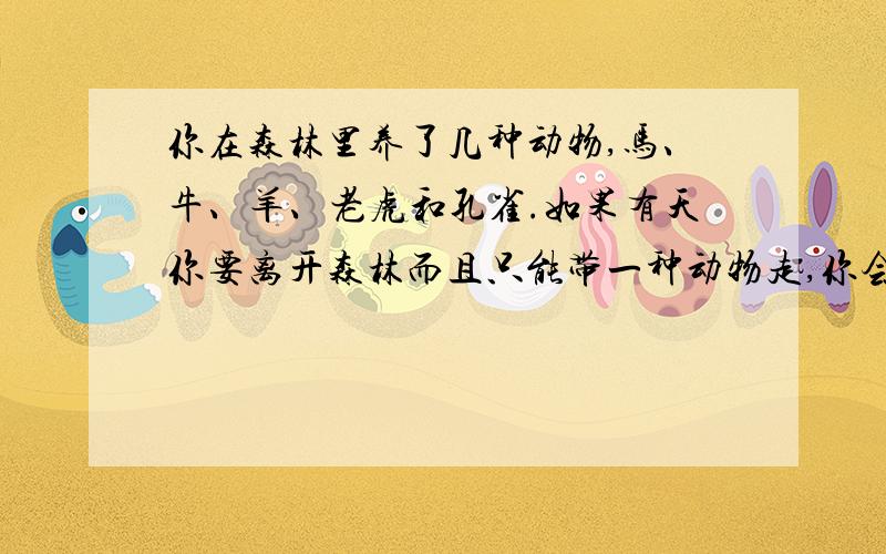 你在森林里养了几种动物,马、牛、羊、老虎和孔雀.如果有天你要离开森林而且只能带一种动物走,你会带谁?马代表着自由,牛代表着事业,羊代表着爱情,老虎代表着自尊,而孔雀则代表金钱.朋