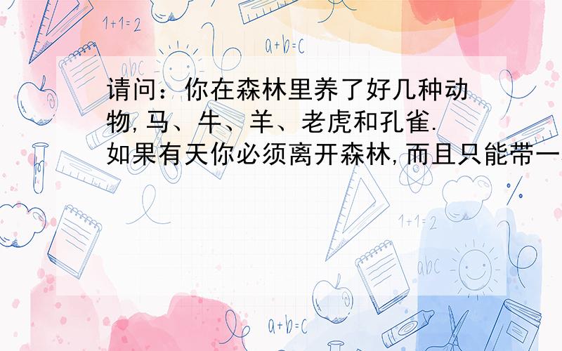 请问：你在森林里养了好几种动物,马、牛、羊、老虎和孔雀.如果有天你必须离开森林,而且只能带一种动物大家别多想,只要凭第一时间的反应作答,这样才会准