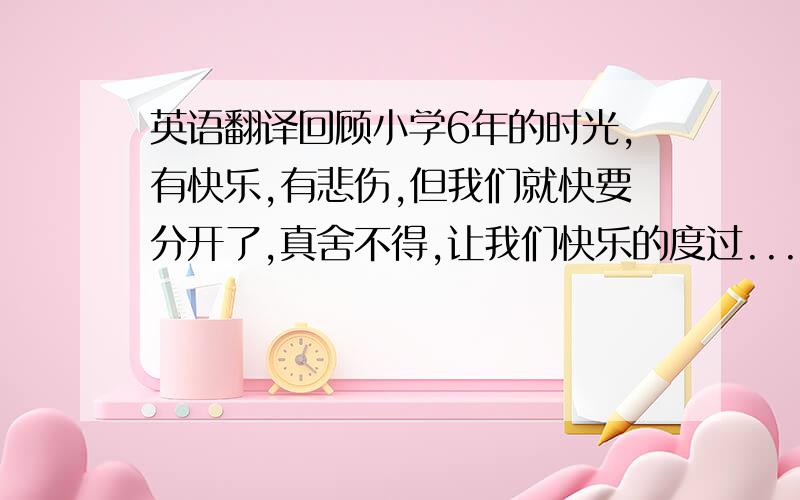 英语翻译回顾小学6年的时光,有快乐,有悲伤,但我们就快要分开了,真舍不得,让我们快乐的度过...