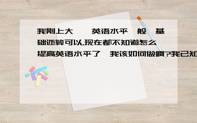 我刚上大一,英语水平一般,基础还算可以.现在都不知道怎么提高英语水平了,我该如何做啊?我已知道听歌看电影了 ,但我的水平还不算太高,方法一定要具体,实用,不要太多理论.举一个例子：