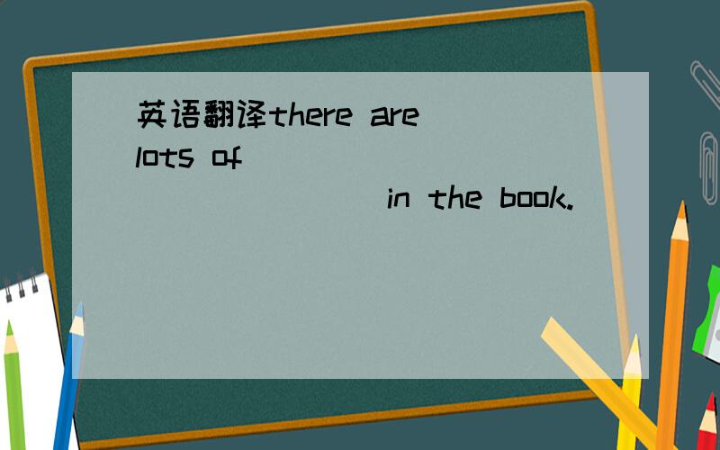 英语翻译there are lots of [ ] [ ] [ ] [ ] in the book.