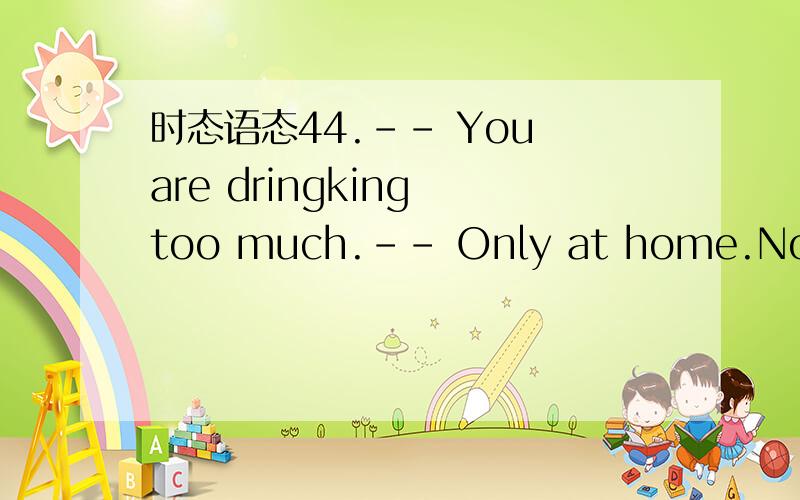 时态语态44.-- You are dringking too much.-- Only at home.No one _____ me but you.A.is seeing B.had seenn C.sees D.saw如果有have seen 可以选吗还有这句话是no one做主语吗