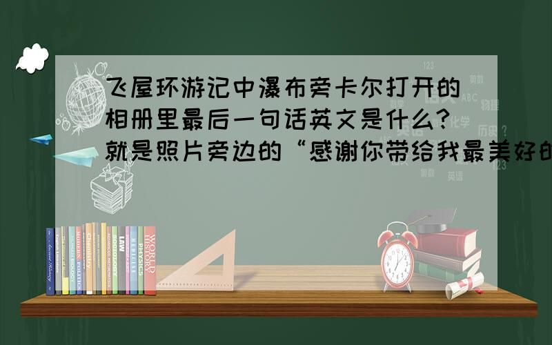 飞屋环游记中瀑布旁卡尔打开的相册里最后一句话英文是什么?就是照片旁边的“感谢你带给我最美好的一生 现在开始你自己的旅程吧”的英文,