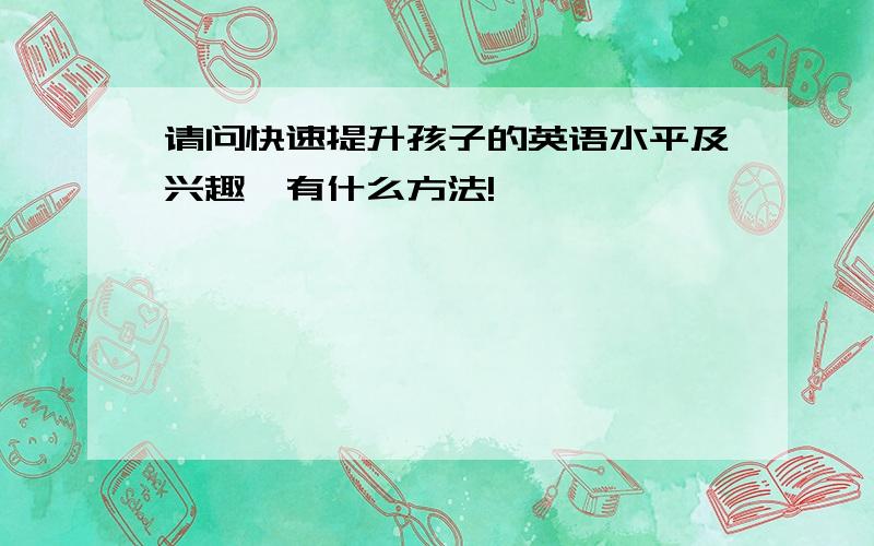 请问快速提升孩子的英语水平及兴趣,有什么方法!