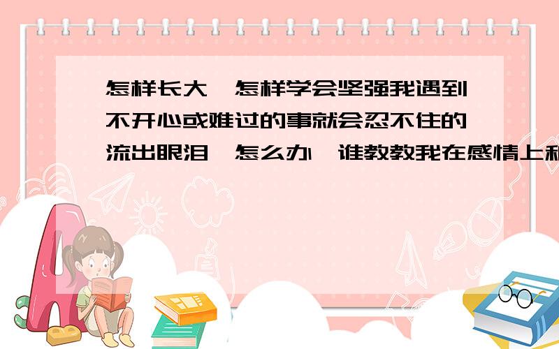 怎样长大,怎样学会坚强我遇到不开心或难过的事就会忍不住的流出眼泪,怎么办,谁教教我在感情上和工作上怎样坚强··································