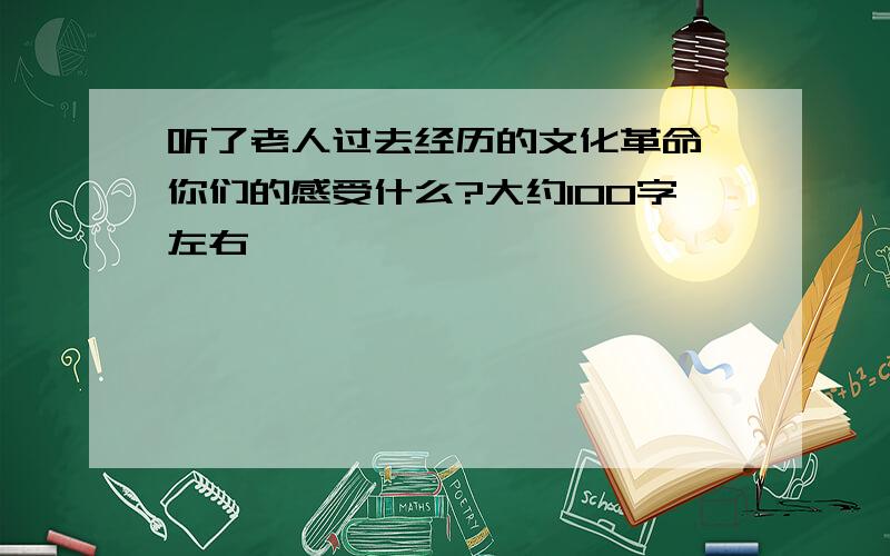 听了老人过去经历的文化革命,你们的感受什么?大约100字左右