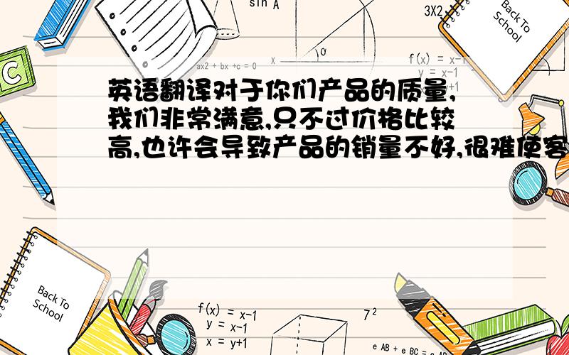 英语翻译对于你们产品的质量,我们非常满意,只不过价格比较高,也许会导致产品的销量不好,很难使客户采用你们的产品.除非你们愿意降低价格,来满足客户的需求.