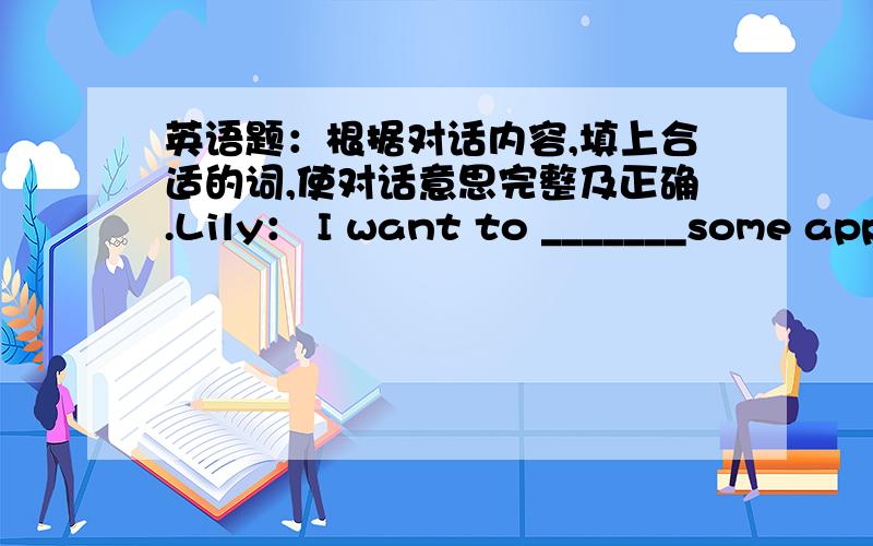 英语题：根据对话内容,填上合适的词,使对话意思完整及正确.Lily： I want to _______some apples.Dora： ______ do you want to buy that for?L： I want ________ make apple pie for dinner.D： Look!The apples are over there.What a