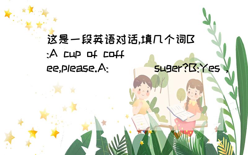 这是一段英语对话,填几个词B:A cup of coffee,please.A:____suger?B:Yes ,____.A:Some____bread