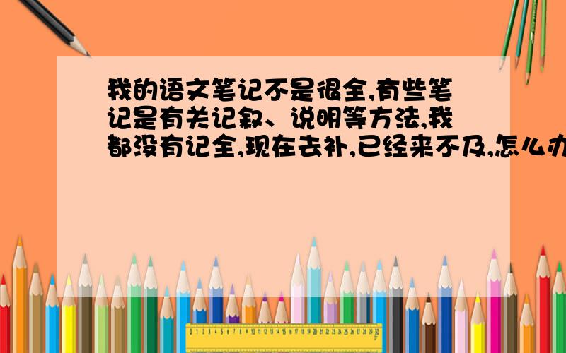 我的语文笔记不是很全,有些笔记是有关记叙、说明等方法,我都没有记全,现在去补,已经来不及,怎么办?