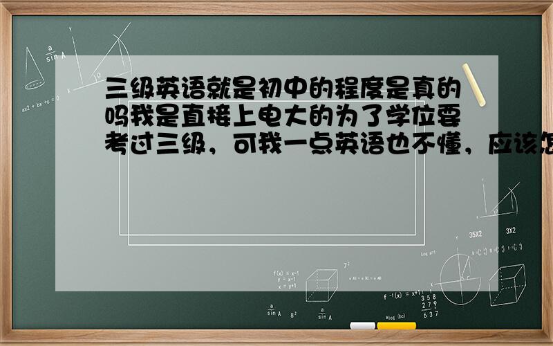 三级英语就是初中的程度是真的吗我是直接上电大的为了学位要考过三级，可我一点英语也不懂，应该怎么办？