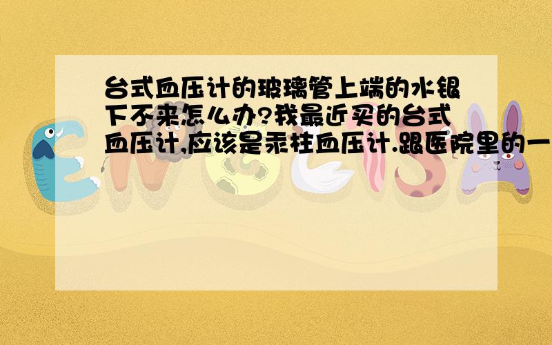 台式血压计的玻璃管上端的水银下不来怎么办?我最近买的台式血压计,应该是汞柱血压计.跟医院里的一样,一个铁盒外加一个听诊器,合盖的时候讲铁盒向右倾斜30度,使水银降到玻璃管0刻度以