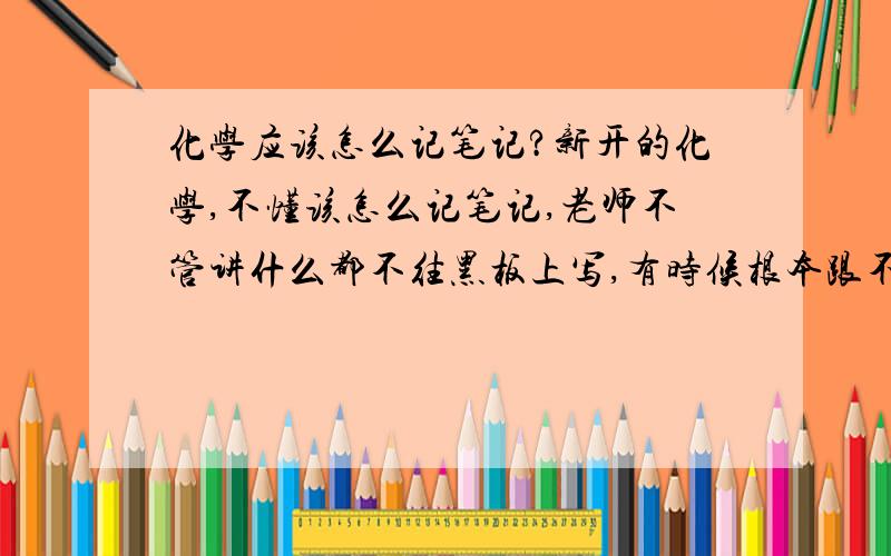 化学应该怎么记笔记?新开的化学,不懂该怎么记笔记,老师不管讲什么都不往黑板上写,有时候根本跟不上,有些实验的,该怎么记呢,实验的每一个步骤都要背吗,