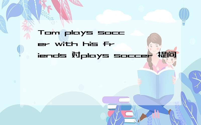 Tom plays soccer with his friends 对plays soccer 提问