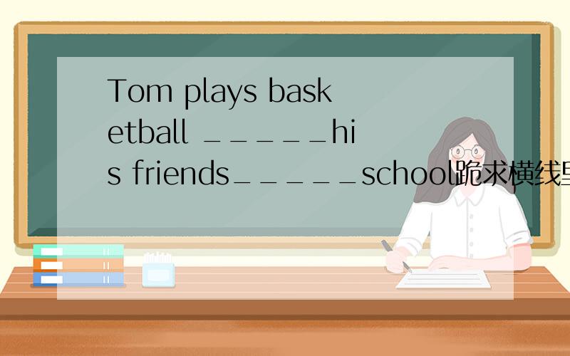 Tom plays basketball _____his friends_____school跪求横线里填什么?