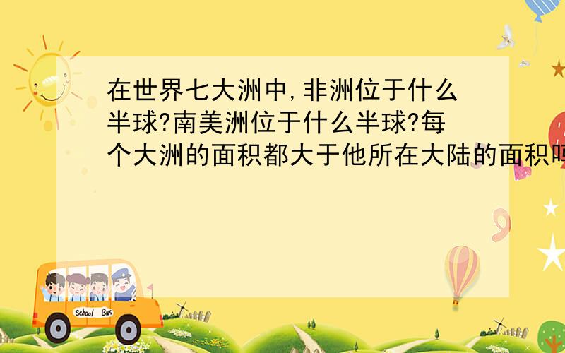 在世界七大洲中,非洲位于什么半球?南美洲位于什么半球?每个大洲的面积都大于他所在大陆的面积吗?