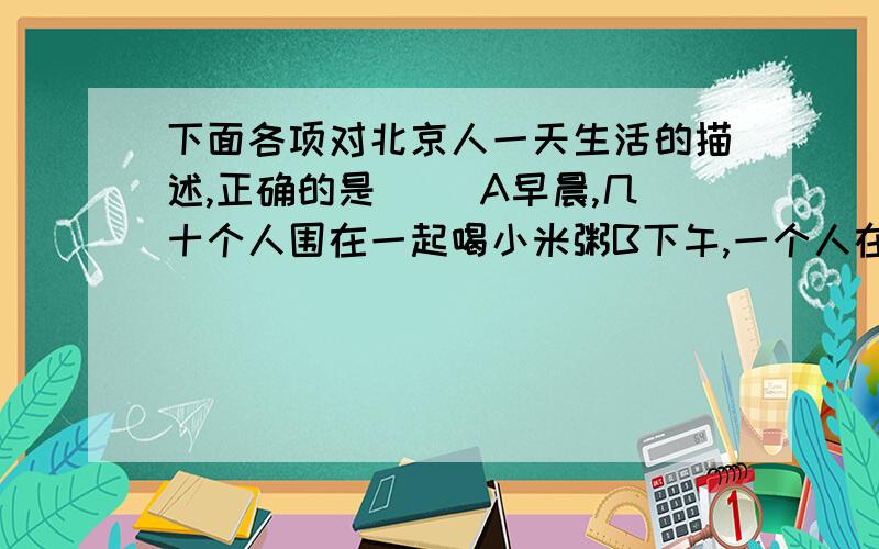 下面各项对北京人一天生活的描述,正确的是（ ）A早晨,几十个人围在一起喝小米粥B下午,一个人在原始森林中用弓箭射死了一头野兽C大家很高兴,马上钻木取火烧烤捕到的野兽D晚上,大家住在