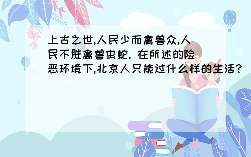 上古之世,人民少而禽兽众,人民不胜禽兽虫蛇. 在所述的险恶环境下,北京人只能过什么样的生活?