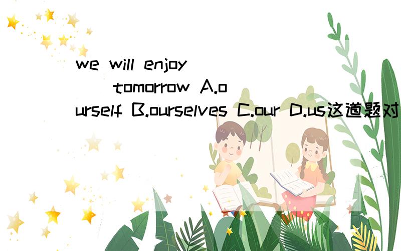 we will enjoy （）tomorrow A.ourself B.ourselves C.our D.us这道题对于我们高了点，我只等5分钟