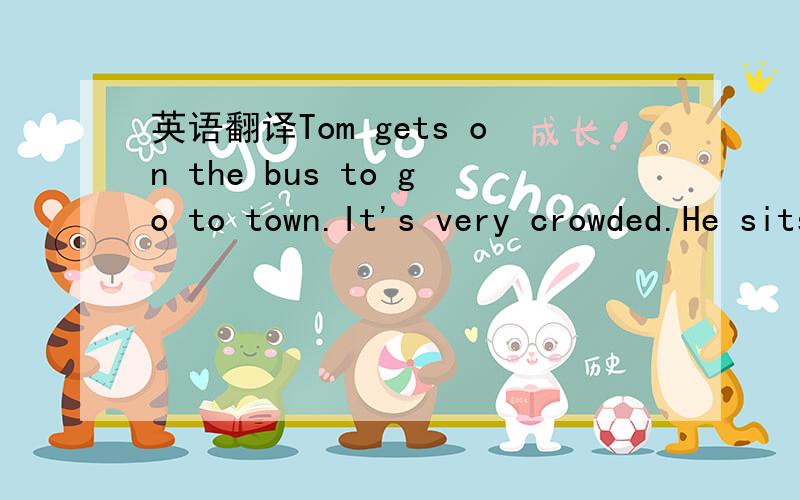 英语翻译Tom gets on the bus to go to town.It's very crowded.He sits down next to a fat woman.She has several shopping bags and Tom doesn't have much room on the seat.He isn't comfortable .At last the bus gets to the town.All the passengers start