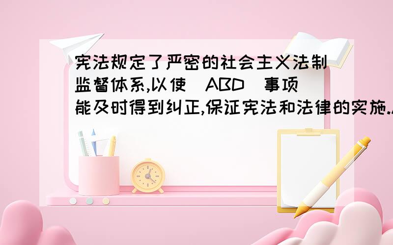 宪法规定了严密的社会主义法制监督体系,以使（ABD）事项能及时得到纠正,保证宪法和法律的实施.A:违宪 B:违法 C:不道德 D:不当为什么D也是的,