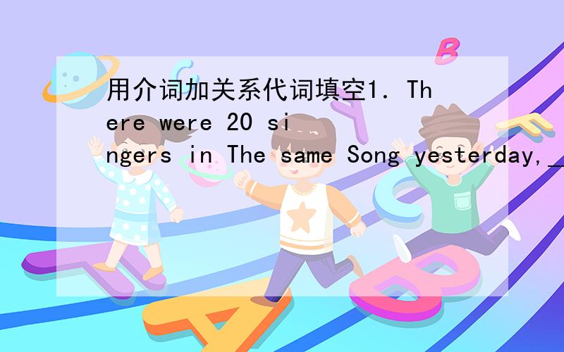 用介词加关系代词填空1．There were 20 singers in The same Song yesterday,________four came from Hong Kong.2．John has interest in playing many kinds of sports,________basketball and badminton are his strong points.3．He is a man with rich